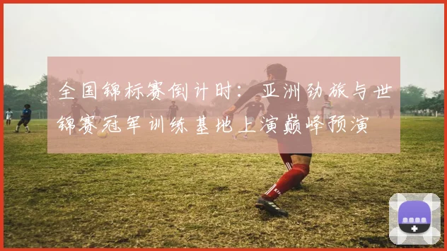 全国锦标赛倒计时：亚洲劲旅与世锦赛冠军训练基地上演巅峰预演