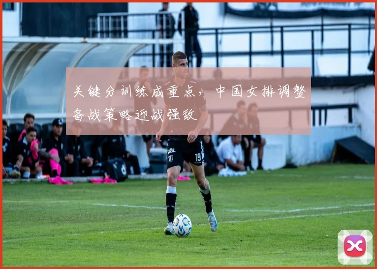 关键分训练成重点，中国女排调整备战策略迎战强敌