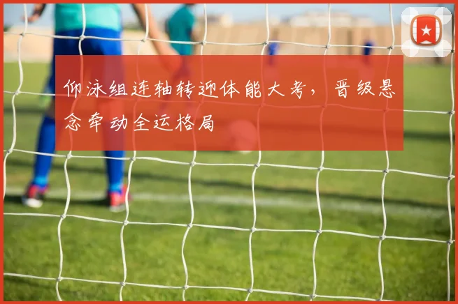 仰泳组连轴转迎体能大考，晋级悬念牵动全运格局