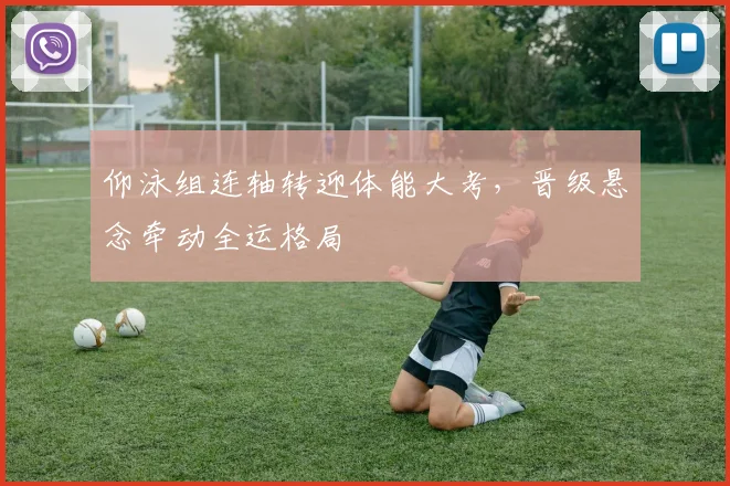 仰泳组连轴转迎体能大考，晋级悬念牵动全运格局