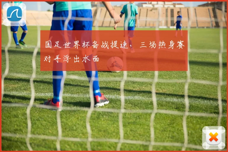 国足世界杯备战提速，三场热身赛对手浮出水面