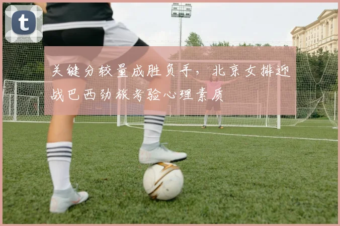 关键分较量成胜负手，北京女排迎战巴西劲旅考验心理素质