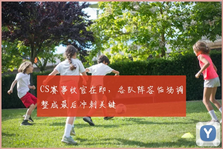 CS赛事收官在即，各队阵容临场调整成最后冲刺关键