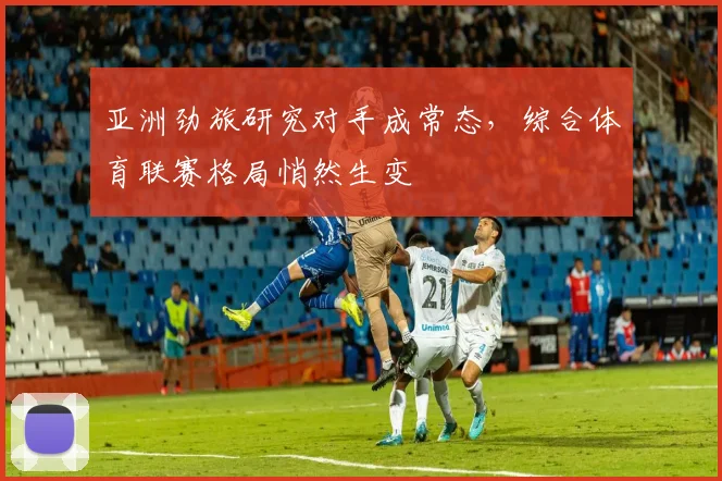 亚洲劲旅研究对手成常态，综合体育联赛格局悄然生变