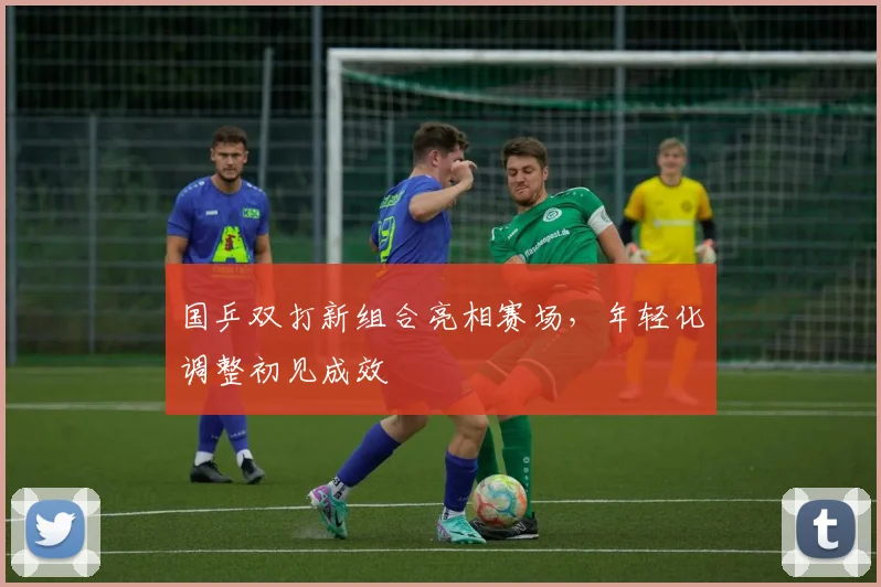 国乒双打新组合亮相赛场，年轻化调整初见成效