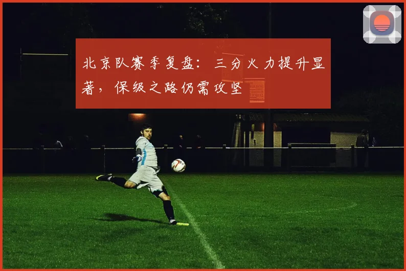 北京队赛季复盘：三分火力提升显著，保级之路仍需攻坚
