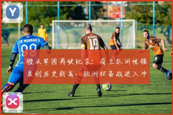 橙衣军团再破纪录：荷兰队训练强度创历史新高，欧洲杯备战进入冲刺阶段