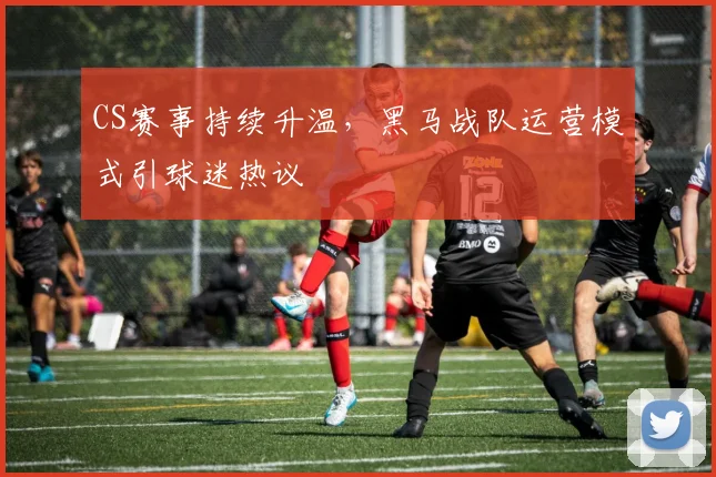 CS赛事持续升温，黑马战队运营模式引球迷热议