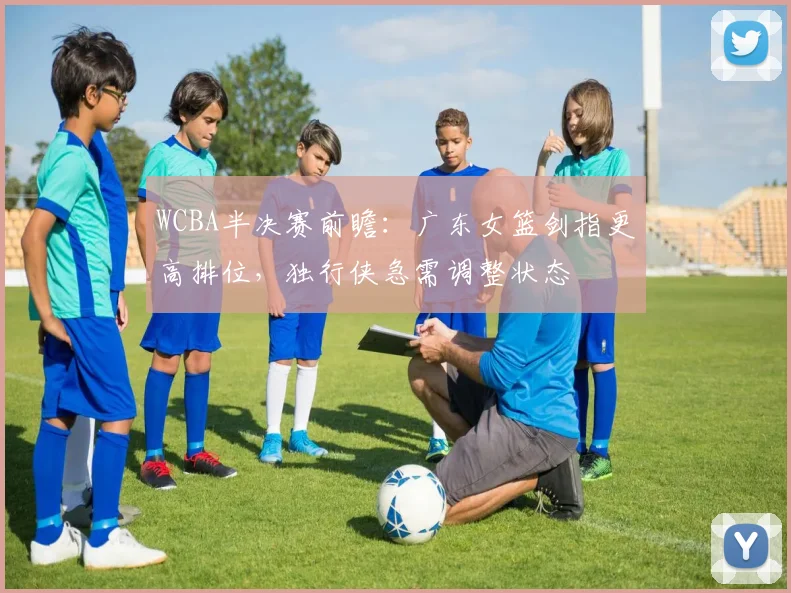 WCBA半决赛前瞻：广东女篮剑指更高排位，独行侠急需调整状态