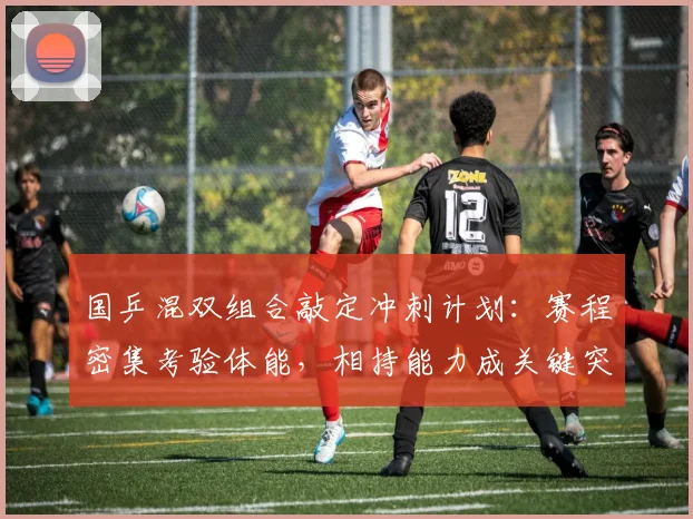 国乒混双组合敲定冲刺计划：赛程密集考验体能，相持能力成关键突破口