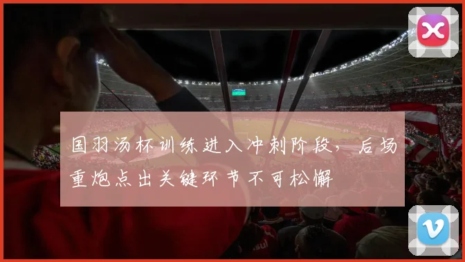 国羽汤杯训练进入冲刺阶段，后场重炮点出关键环节不可松懈
