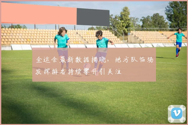 全运会最新数据揭晓，地方队临场发挥排名持续攀升引关注