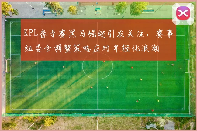 KPL春季赛黑马崛起引发关注，赛事组委会调整策略应对年轻化浪潮