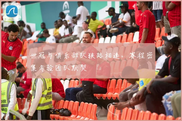 世冠与俱乐部队狭路相逢，赛程密集考验团队默契