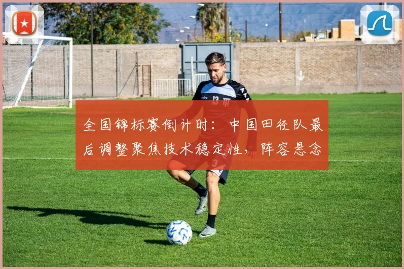 全国锦标赛倒计时：中国田径队最后调整聚焦技术稳定性，阵容悬念待解