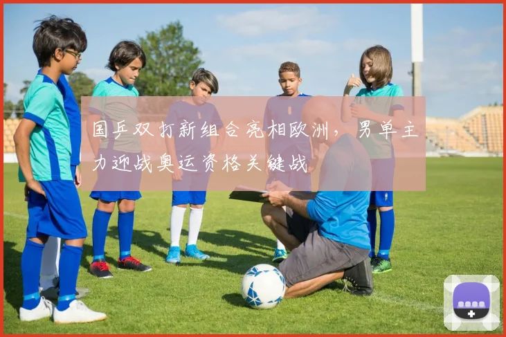 国乒双打新组合亮相欧洲，男单主力迎战奥运资格关键战