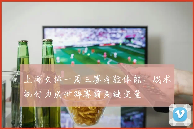 上海女排一周三赛考验体能，战术执行力成世锦赛前关键变量