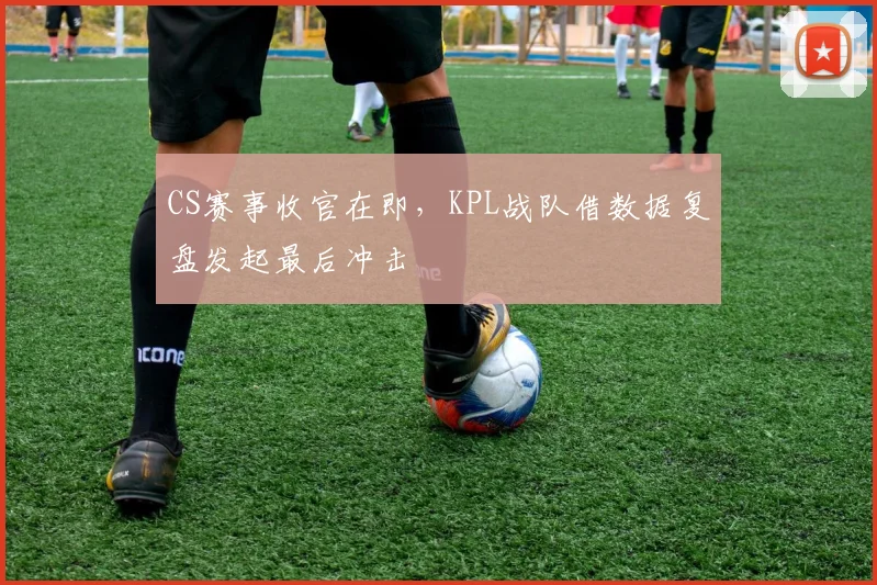 CS赛事收官在即，KPL战队借数据复盘发起最后冲击