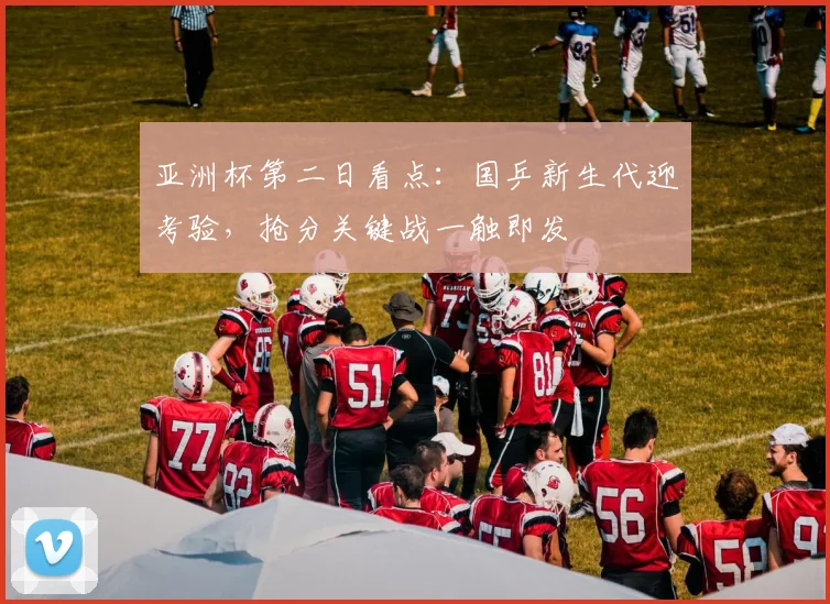 亚洲杯第二日看点：国乒新生代迎考验，抢分关键战一触即发