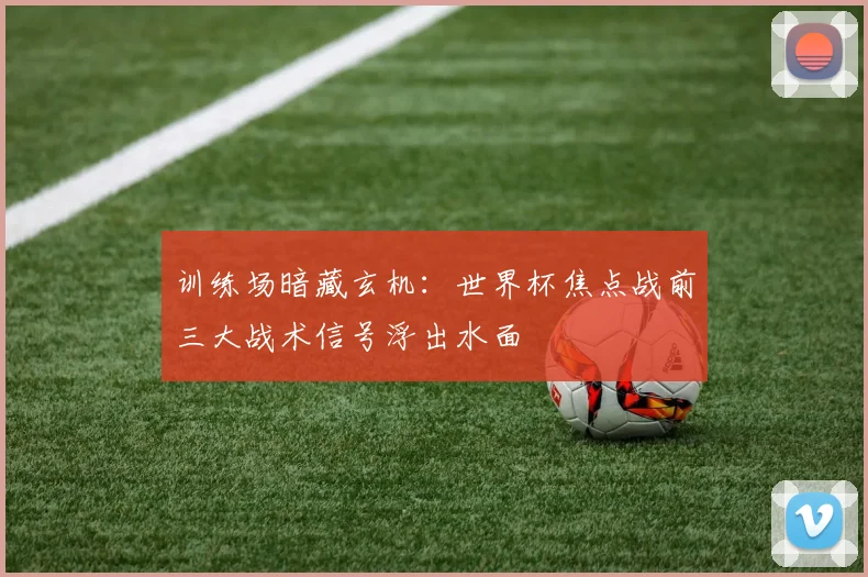 训练场暗藏玄机：世界杯焦点战前三大战术信号浮出水面
