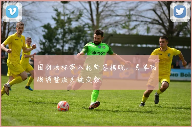 国羽汤杯第八轮阵容揭晓，男单防线调整成关键变数