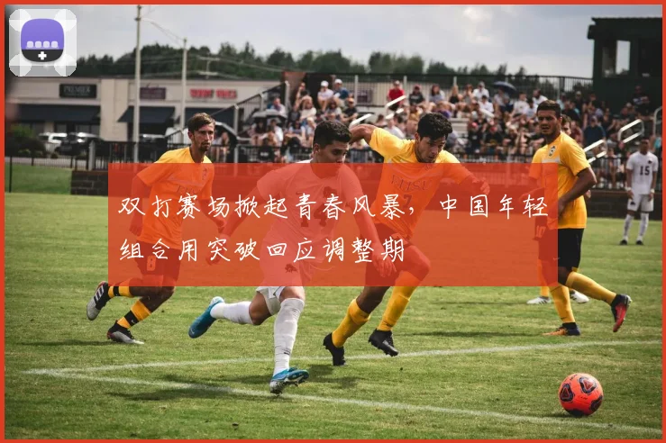 双打赛场掀起青春风暴，中国年轻组合用突破回应调整期