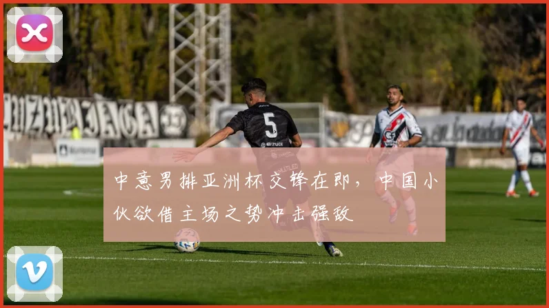 中意男排亚洲杯交锋在即，中国小伙欲借主场之势冲击强敌
