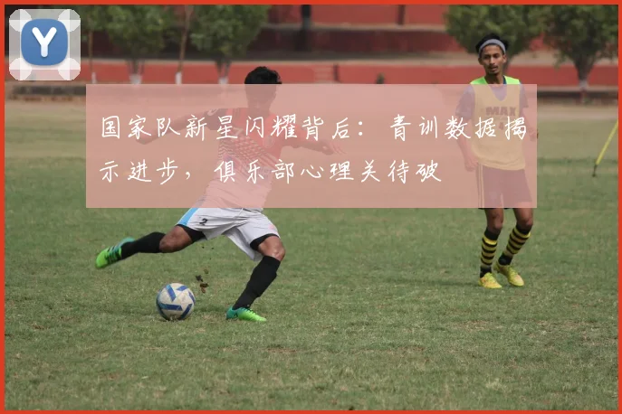 国家队新星闪耀背后：青训数据揭示进步，俱乐部心理关待破