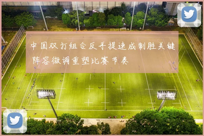 中国双打组合反手提速成制胜关键 阵容微调重塑比赛节奏