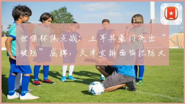 世俱杯焦点战：土耳其豪门亮出“破防”底牌，天津女排面临拦防大考