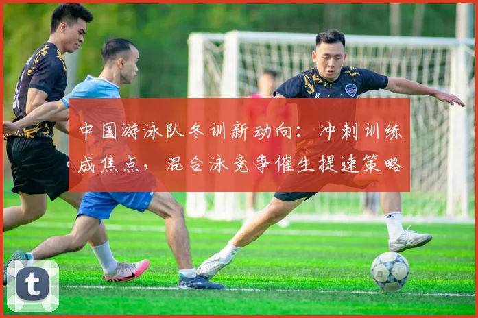 中国游泳队冬训新动向：冲刺训练成焦点，混合泳竞争催生提速策略