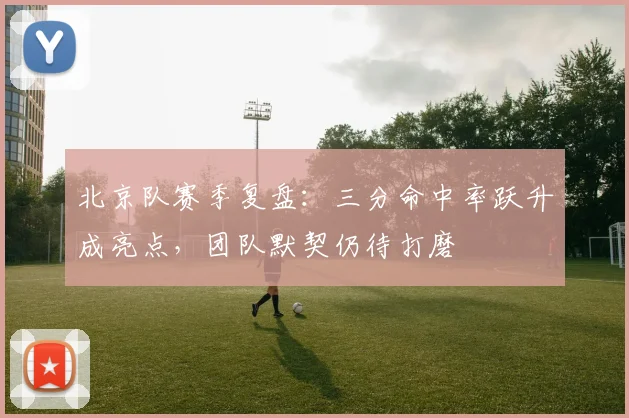 北京队赛季复盘：三分命中率跃升成亮点，团队默契仍待打磨
