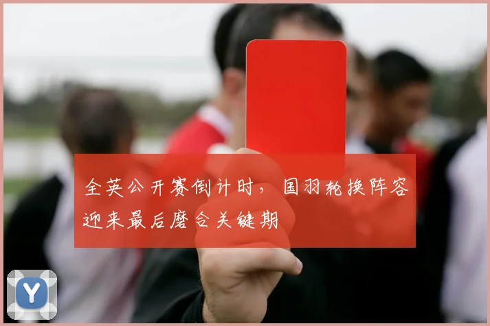 全英公开赛倒计时，国羽轮换阵容迎来最后磨合关键期
