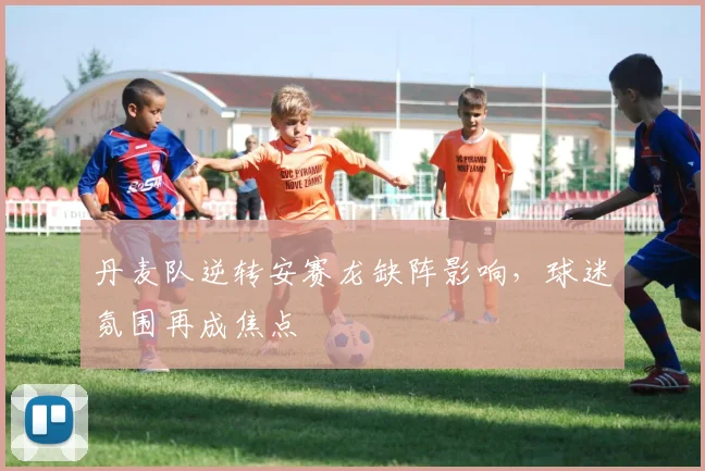 丹麦队逆转安赛龙缺阵影响，球迷氛围再成焦点