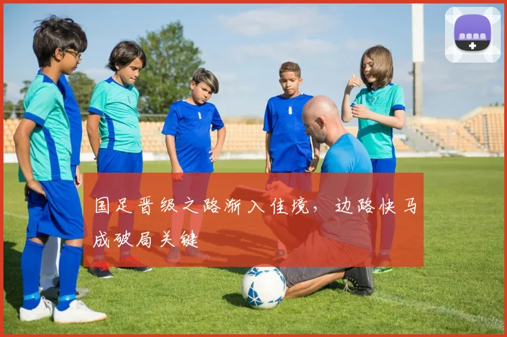 国足晋级之路渐入佳境，边路快马成破局关键