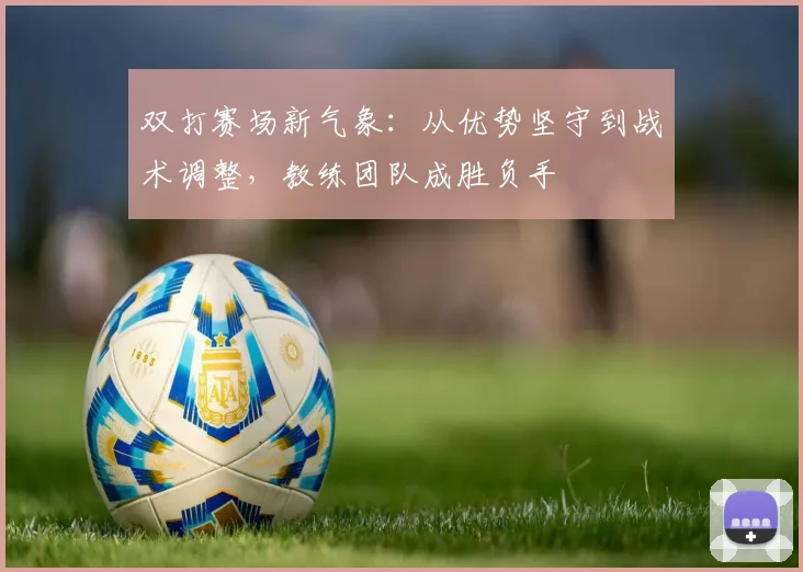 双打赛场新气象：从优势坚守到战术调整，教练团队成胜负手