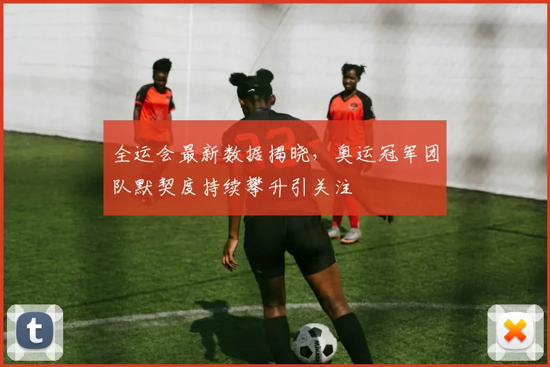 全运会最新数据揭晓，奥运冠军团队默契度持续攀升引关注