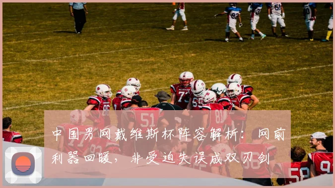 中国男网戴维斯杯阵容解析：网前利器回暖，非受迫失误成双刃剑