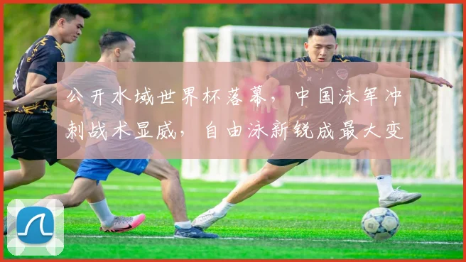 公开水域世界杯落幕，中国泳军冲刺战术显威，自由泳新锐成最大变数