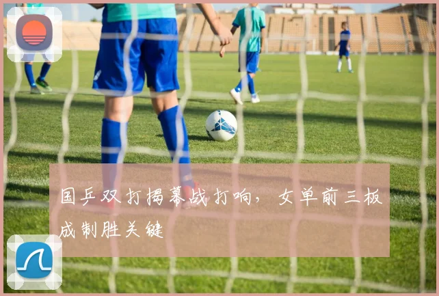国乒双打揭幕战打响，女单前三板成制胜关键