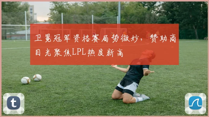 卫冕冠军资格赛局势微妙，赞助商目光聚焦LPL热度新高