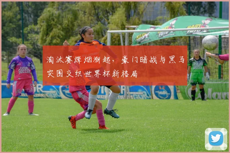 淘汰赛烽烟渐起，豪门暗战与黑马突围交织世界杯新格局