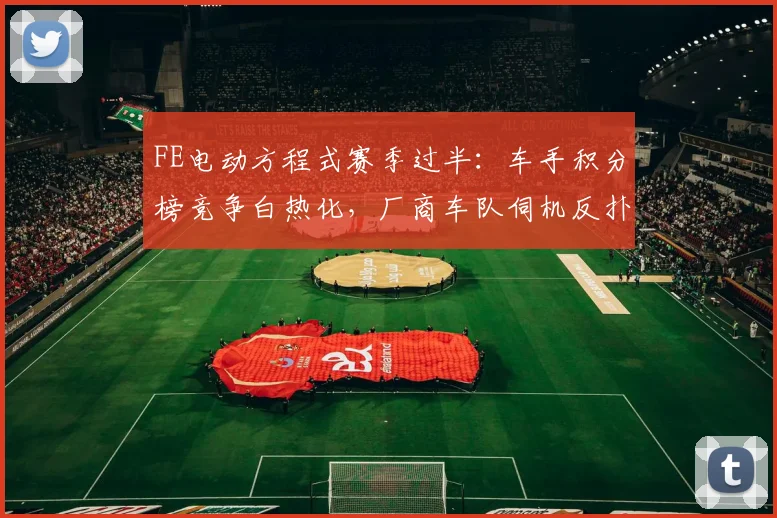 FE电动方程式赛季过半：车手积分榜竞争白热化，厂商车队伺机反扑