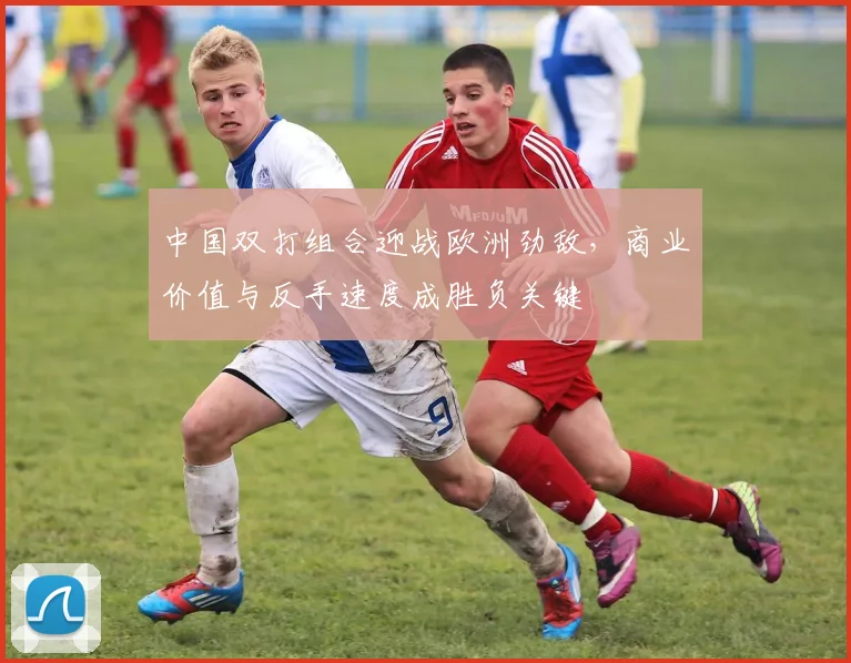 中国双打组合迎战欧洲劲敌，商业价值与反手速度成胜负关键
