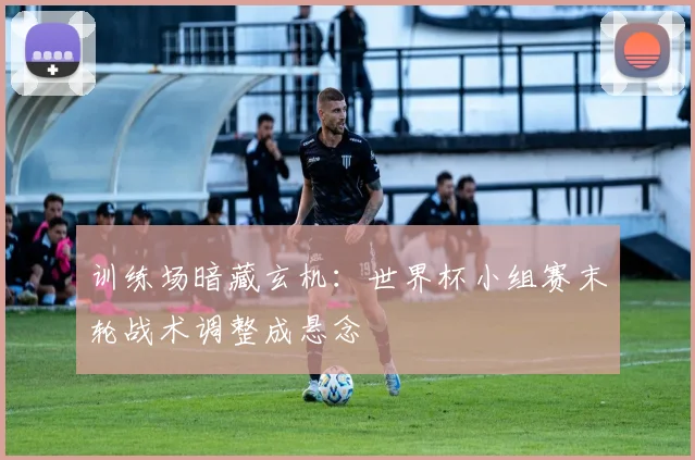 训练场暗藏玄机：世界杯小组赛末轮战术调整成悬念