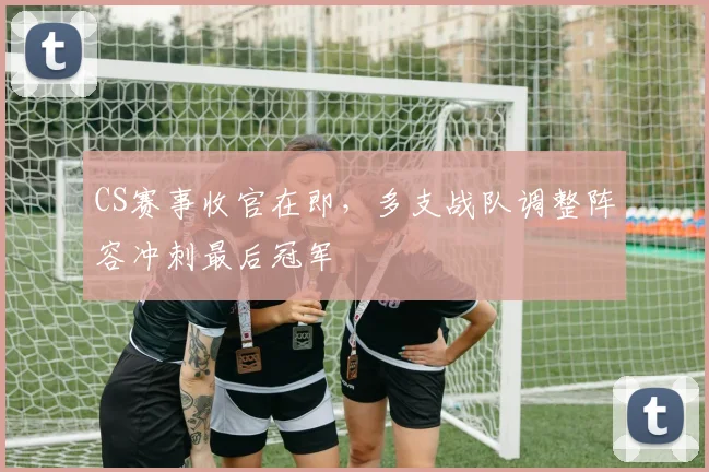 CS赛事收官在即，多支战队调整阵容冲刺最后冠军