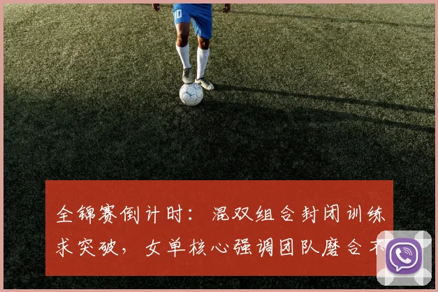 全锦赛倒计时：混双组合封闭训练求突破，女单核心强调团队磨合不容松懈